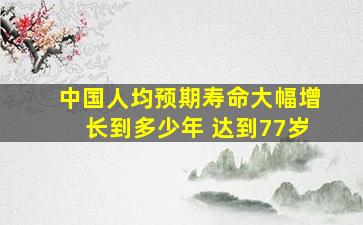 中国人均预期寿命大幅增长到多少年 达到77岁